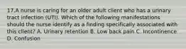 17.A nurse is caring for an older adult client who has a urinary tract infection (UTI). Which of the following manifestations should the nurse identify as a finding specifically associated with this client? A. Urinary retention B. Low back pain C. Incontinence D. Confusion