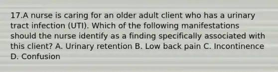 17.A nurse is caring for an older adult client who has a urinary tract infection (UTI). Which of the following manifestations should the nurse identify as a finding specifically associated with this client? A. Urinary retention B. Low back pain C. Incontinence D. Confusion