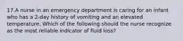 17.A nurse in an emergency department is caring for an infant who has a 2-day history of vomiting and an elevated temperature. Which of the following should the nurse recognize as the most reliable indicator of fluid loss?