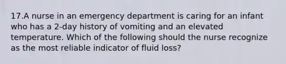 17.A nurse in an emergency department is caring for an infant who has a 2-day history of vomiting and an elevated temperature. Which of the following should the nurse recognize as the most reliable indicator of fluid loss?