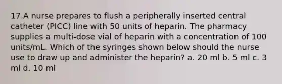 17.A nurse prepares to flush a peripherally inserted central catheter (PICC) line with 50 units of heparin. The pharmacy supplies a multi-dose vial of heparin with a concentration of 100 units/mL. Which of the syringes shown below should the nurse use to draw up and administer the heparin? a. 20 ml b. 5 ml c. 3 ml d. 10 ml