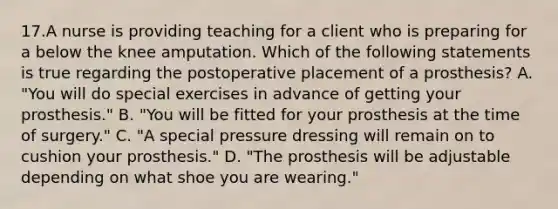 17.A nurse is providing teaching for a client who is preparing for a below the knee amputation. Which of the following statements is true regarding the postoperative placement of a prosthesis? A. "You will do special exercises in advance of getting your prosthesis." B. "You will be fitted for your prosthesis at the time of surgery." C. "A special pressure dressing will remain on to cushion your prosthesis." D. "The prosthesis will be adjustable depending on what shoe you are wearing."