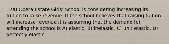 17a) Opera Estate Girls' School is considering increasing its tuition to raise revenue. If the school believes that raising tuition will increase revenue it is assuming that the demand for attending the school is A) elastic. B) inelastic. C) unit elastic. D) perfectly elastic.