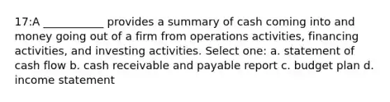 17:A ___________ provides a summary of cash coming into and money going out of a firm from operations activities, financing activities, and investing activities. Select one: a. statement of cash flow b. cash receivable and payable report c. budget plan d. income statement