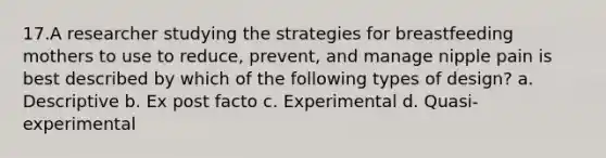 17.A researcher studying the strategies for breastfeeding mothers to use to reduce, prevent, and manage nipple pain is best described by which of the following types of design? a. Descriptive b. Ex post facto c. Experimental d. Quasi-experimental