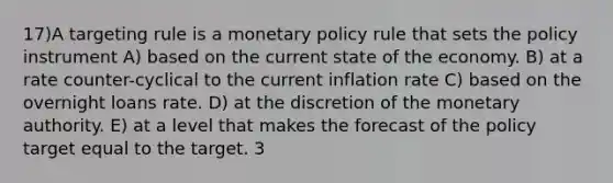 17)A targeting rule is a monetary policy rule that sets the policy instrument A) based on the current state of the economy. B) at a rate counter-cyclical to the current inflation rate C) based on the overnight loans rate. D) at the discretion of the monetary authority. E) at a level that makes the forecast of the policy target equal to the target. 3