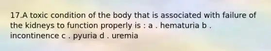 17.A toxic condition of the body that is associated with failure of the kidneys to function properly is : a . hematuria b . incontinence c . pyuria d . uremia