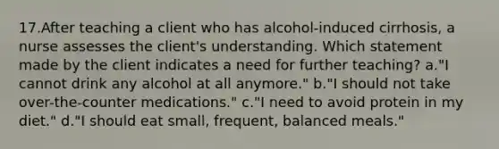 17.After teaching a client who has alcohol-induced cirrhosis, a nurse assesses the client's understanding. Which statement made by the client indicates a need for further teaching? a."I cannot drink any alcohol at all anymore." b."I should not take over-the-counter medications." c."I need to avoid protein in my diet." d."I should eat small, frequent, balanced meals."