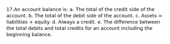 17.An account balance is: a. The total of the credit side of the account. b. The total of the debit side of the account. c. Assets = liabilities + equity. d. Always a credit. e. The difference between the total debits and total credits for an account including the beginning balance.