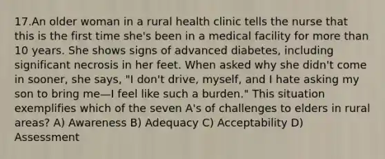 17.An older woman in a rural health clinic tells the nurse that this is the first time she's been in a medical facility for more than 10 years. She shows signs of advanced diabetes, including significant necrosis in her feet. When asked why she didn't come in sooner, she says, "I don't drive, myself, and I hate asking my son to bring me—I feel like such a burden." This situation exemplifies which of the seven A's of challenges to elders in rural areas? A) Awareness B) Adequacy C) Acceptability D) Assessment