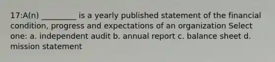 17:A(n) _________ is a yearly published statement of the financial condition, progress and expectations of an organization Select one: a. independent audit b. annual report c. balance sheet d. mission statement