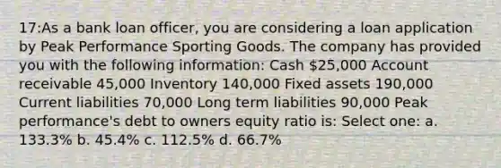 17:As a bank loan officer, you are considering a loan application by Peak Performance Sporting Goods. The company has provided you with the following information: Cash 25,000 Account receivable 45,000 Inventory 140,000 Fixed assets 190,000 Current liabilities 70,000 Long term liabilities 90,000 Peak performance's debt to owners equity ratio is: Select one: a. 133.3% b. 45.4% c. 112.5% d. 66.7%