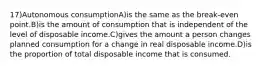 17)Autonomous consumptionA)is the same as the break-even point.B)is the amount of consumption that is independent of the level of disposable income.C)gives the amount a person changes planned consumption for a change in real disposable income.D)is the proportion of total disposable income that is consumed.