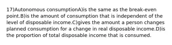 17)Autonomous consumptionA)is the same as the break-even point.B)is the amount of consumption that is independent of the level of disposable income.C)gives the amount a person changes planned consumption for a change in real disposable income.D)is the proportion of total disposable income that is consumed.