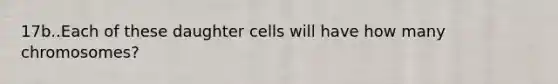 17b..Each of these daughter cells will have how many chromosomes?