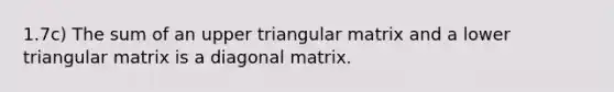 1.7c) The sum of an upper triangular matrix and a lower triangular matrix is a diagonal matrix.