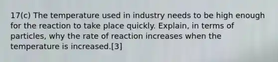 17(c) The temperature used in industry needs to be high enough for the reaction to take place quickly. Explain, in terms of particles, why the rate of reaction increases when the temperature is increased.[3]