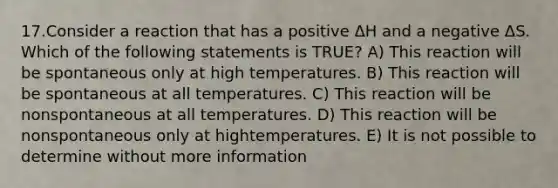 17.Consider a reaction that has a positive ΔH and a negative ΔS. Which of the following statements is TRUE? A) This reaction will be spontaneous only at high temperatures. B) This reaction will be spontaneous at all temperatures. C) This reaction will be nonspontaneous at all temperatures. D) This reaction will be nonspontaneous only at hightemperatures. E) It is not possible to determine without more information