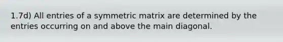 1.7d) All entries of a symmetric matrix are determined by the entries occurring on and above the main diagonal.