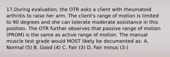 17.During evaluation, the OTR asks a client with rheumatoid arthritis to raise her arm. The client's range of motion is limited to 90 degrees and she can tolerate moderate assistance in this position. The OTR further observes that passive range of motion (PROM) is the same as active range of motion. The manual muscle test grade would MOST likely be documented as: A. Normal (5) B. Good (4) C. Fair (3) D. Fair minus (3-)