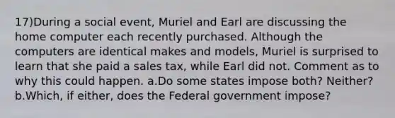 17)During a social event, Muriel and Earl are discussing the home computer each recently purchased. Although the computers are identical makes and models, Muriel is surprised to learn that she paid a sales tax, while Earl did not. Comment as to why this could happen. a.Do some states impose both? Neither? b.Which, if either, does the Federal government impose?