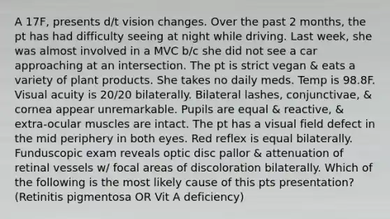 A 17F, presents d/t vision changes. Over the past 2 months, the pt has had difficulty seeing at night while driving. Last week, she was almost involved in a MVC b/c she did not see a car approaching at an intersection. The pt is strict vegan & eats a variety of plant products. She takes no daily meds. Temp is 98.8F. Visual acuity is 20/20 bilaterally. Bilateral lashes, conjunctivae, & cornea appear unremarkable. Pupils are equal & reactive, & extra-ocular muscles are intact. The pt has a visual field defect in the mid periphery in both eyes. Red reflex is equal bilaterally. Funduscopic exam reveals optic disc pallor & attenuation of retinal vessels w/ focal areas of discoloration bilaterally. Which of the following is the most likely cause of this pts presentation? (Retinitis pigmentosa OR Vit A deficiency)