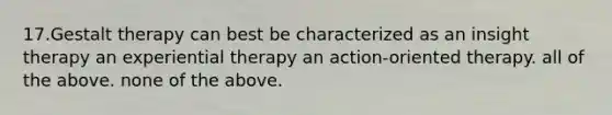 17.Gestalt therapy can best be characterized as an insight therapy an experiential therapy an action-oriented therapy. all of the above. none of the above.