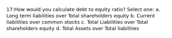 17:How would you calculate debt to equity ratio? Select one: a. Long term liabilities over Total shareholders equity b. Current liabilities over common stocks c. Total Liabilities over Total shareholders equity d. Total Assets over Total liabilities