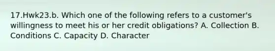 17.Hwk23.b. Which one of the following refers to a customer's willingness to meet his or her credit obligations? A. Collection B. Conditions C. Capacity D. Character