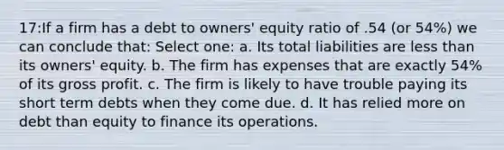 17:If a firm has a debt to owners' equity ratio of .54 (or 54%) we can conclude that: Select one: a. Its total liabilities are less than its owners' equity. b. The firm has expenses that are exactly 54% of its gross profit. c. The firm is likely to have trouble paying its short term debts when they come due. d. It has relied more on debt than equity to finance its operations.