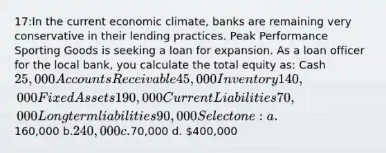 17:In the current economic climate, banks are remaining very conservative in their lending practices. Peak Performance Sporting Goods is seeking a loan for expansion. As a loan officer for the local bank, you calculate the total equity as: Cash 25,000 Accounts Receivable 45,000 Inventory 140,000 Fixed Assets 190,000 Current Liabilities 70,000 Long term liabilities 90,000 Select one: a.160,000 b.240,000 c.70,000 d. 400,000