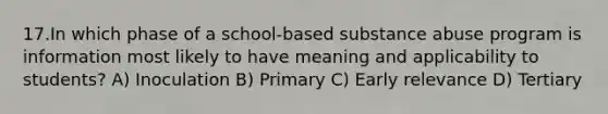 17.In which phase of a school-based substance abuse program is information most likely to have meaning and applicability to students? A) Inoculation B) Primary C) Early relevance D) Tertiary