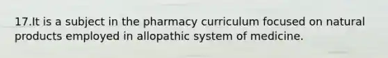 17.It is a subject in the pharmacy curriculum focused on natural products employed in allopathic system of medicine.