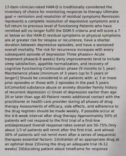 17-item clinician-rated HAM-D is traditionally considered the inventory of choice for monitoring response to therapy Ultimate goal = remission and resolution of residual symptoms Remission represents a complete resolution of depressive symptoms and a full return to previous level of functioning Patients who have remitted will no longer fulfill the DSM-5 criteria and will score a 7 or below on the HAM-D residual symptoms or physical symptoms are at greater risk for relapse or recurrence, have a shorter duration between depressive episodes, and have a worsened overall mortality. The risk for recurrence increases with every subsequent episode of depression Three phases= Acute treatment phase(6-8 weeks) Early improvements tend to include sleep satisfaction, appetite normalization, and recovery of cognitive functioning Continuation phase (9 months to 1 year) Maintenance phase [minimum of 3 years (up to 5 years or longer)] Should be considered in all patients with: a) 3 or more prior episodes or those with 2 episodes in the past 5 years b)Comorbid substance abuse or anxiety disorder Family history of recurrent depression c) Onset of depression earlier than age 20 or later than age 40 Patient needs additional contact with the practitioner or health care provider during all phases of drug therapy Assessments of efficacy, side effects, and adherence to the drug regimen should be made weekly, if possible.occur at the 4-6-week interval after drug therapy Approximately 50% of patients will not respond to the first trial of a first-line antidepressant Overall response rates overall are 50-75% Only about 1/3 of patients will remit after the first trial, and almost 30% of patients will not remit even after a series of sequential therapies essential factors: 1)Initiation of an appropriate drug at an optimal dose 2)Giving the drug an adequate trial (6-12 weeks) 3)Educating patient about timeframe for response