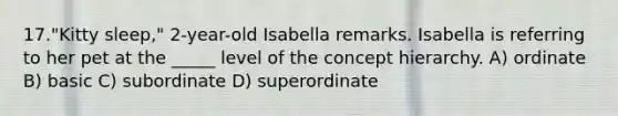 17."Kitty sleep," 2-year-old Isabella remarks. Isabella is referring to her pet at the _____ level of the concept hierarchy. A) ordinate B) basic C) subordinate D) superordinate