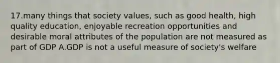 17.many things that society values, such as good health, high quality education, enjoyable recreation opportunities and desirable moral attributes of the population are not measured as part of GDP A.GDP is not a useful measure of society's welfare