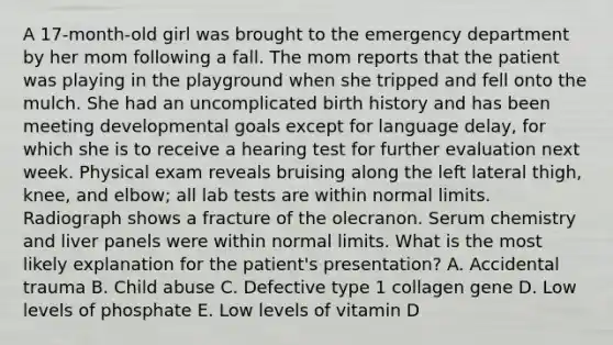 A 17-month-old girl was brought to the emergency department by her mom following a fall. The mom reports that the patient was playing in the playground when she tripped and fell onto the mulch. She had an uncomplicated birth history and has been meeting developmental goals except for language delay, for which she is to receive a hearing test for further evaluation next week. Physical exam reveals bruising along the left lateral thigh, knee, and elbow; all lab tests are within normal limits. Radiograph shows a fracture of the olecranon. Serum chemistry and liver panels were within normal limits. What is the most likely explanation for the patient's presentation? A. Accidental trauma B. Child abuse C. Defective type 1 collagen gene D. Low levels of phosphate E. Low levels of vitamin D