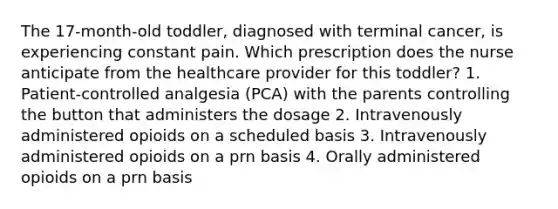 The 17-month-old toddler, diagnosed with terminal cancer, is experiencing constant pain. Which prescription does the nurse anticipate from the healthcare provider for this toddler? 1. Patient-controlled analgesia (PCA) with the parents controlling the button that administers the dosage 2. Intravenously administered opioids on a scheduled basis 3. Intravenously administered opioids on a prn basis 4. Orally administered opioids on a prn basis