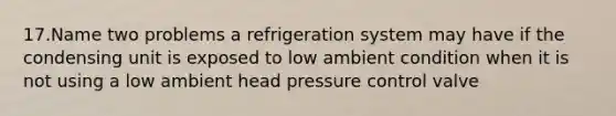 17.Name two problems a refrigeration system may have if the condensing unit is exposed to low ambient condition when it is not using a low ambient head pressure control valve