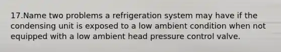 17.Name two problems a refrigeration system may have if the condensing unit is exposed to a low ambient condition when not equipped with a low ambient head pressure control valve.