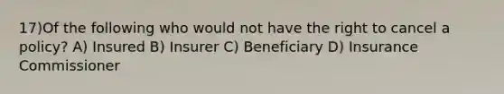 17)Of the following who would not have the right to cancel a policy? A) Insured B) Insurer C) Beneficiary D) Insurance Commissioner