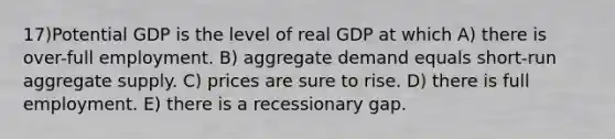 17)Potential GDP is the level of real GDP at which A) there is over-full employment. B) aggregate demand equals short-run aggregate supply. C) prices are sure to rise. D) there is full employment. E) there is a recessionary gap.