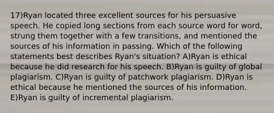 17)Ryan located three excellent sources for his persuasive speech. He copied long sections from each source word for word, strung them together with a few transitions, and mentioned the sources of his information in passing. Which of the following statements best describes Ryan's situation? A)Ryan is ethical because he did research for his speech. B)Ryan is guilty of global plagiarism. C)Ryan is guilty of patchwork plagiarism. D)Ryan is ethical because he mentioned the sources of his information. E)Ryan is guilty of incremental plagiarism.