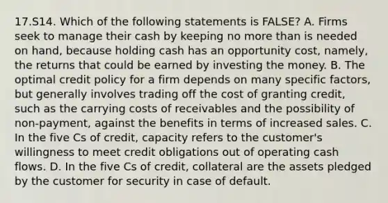 17.S14. Which of the following statements is FALSE? A. Firms seek to manage their cash by keeping no more than is needed on hand, because holding cash has an opportunity cost, namely, the returns that could be earned by investing the money. B. The optimal credit policy for a firm depends on many specific factors, but generally involves trading off the cost of granting credit, such as the carrying costs of receivables and the possibility of non-payment, against the benefits in terms of increased sales. C. In the five Cs of credit, capacity refers to the customer's willingness to meet credit obligations out of operating cash flows. D. In the five Cs of credit, collateral are the assets pledged by the customer for security in case of default.