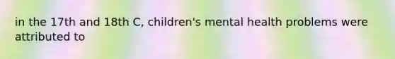 in the 17th and 18th C, children's mental health problems were attributed to