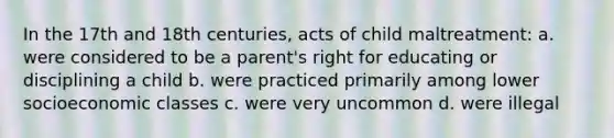 In the 17th and 18th centuries, acts of child maltreatment: a. were considered to be a parent's right for educating or disciplining a child b. were practiced primarily among lower socioeconomic classes c. were very uncommon d. were illegal