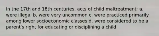 In the 17th and 18th centuries, acts of child maltreatment: a. were illegal b. were very uncommon c. were practiced primarily among lower socioeconomic classes d. were considered to be a parent's right for educating or disciplining a child