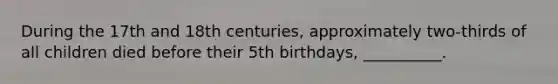 During the 17th and 18th centuries, approximately two-thirds of all children died before their 5th birthdays, __________.