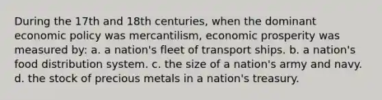 During the 17th and 18th centuries, when the dominant economic policy was mercantilism, economic prosperity was measured by: a. a nation's fleet of transport ships. b. a nation's food distribution system. c. the size of a nation's army and navy. d. the stock of precious metals in a nation's treasury.