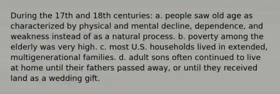 During the 17th and 18th centuries: a. people saw old age as characterized by physical and mental decline, dependence, and weakness instead of as a natural process. b. poverty among the elderly was very high. c. most U.S. households lived in extended, multigenerational families. d. adult sons often continued to live at home until their fathers passed away, or until they received land as a wedding gift.